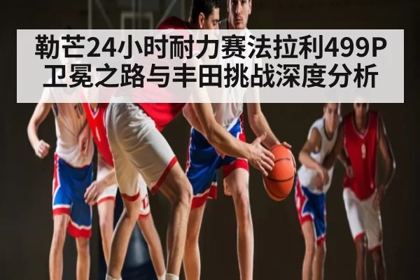勒芒24小时耐力赛法拉利499P卫冕之路与丰田挑战深度分析